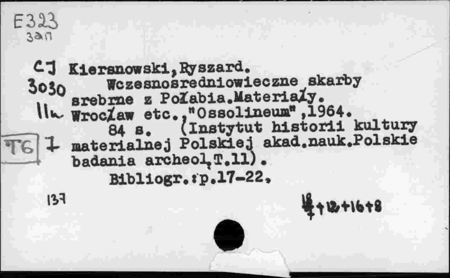 ﻿зап
С-З Kiersnowski,Дуszard.
XOto Wczesnosredniowieczne skarby
. srebrne z Polabia.MateriaXy.
Wroc/aw etc. ."Ossolineua" ,1964.
84 s. (Instytut historii kultury
* akad.nauk.Polskie
TG 1- materialnej Polskied badania archeoljT.il)
Bibliogr.tp.17-22
ІУІ
